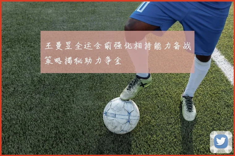 王曼昱全运会前强化相持能力备战策略揭秘助力争金