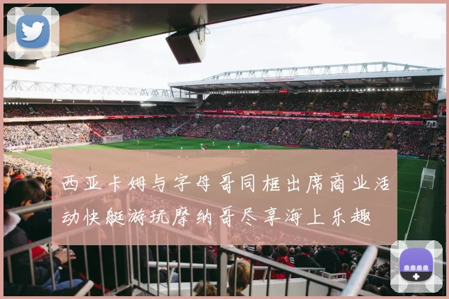 西亚卡姆与字母哥同框出席商业活动快艇游玩摩纳哥尽享海上乐趣