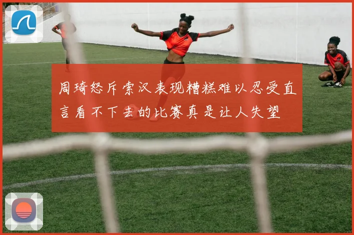 周琦怒斥索汉表现糟糕难以忍受直言看不下去的比赛真是让人失望