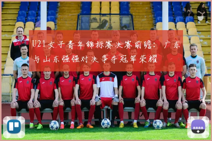 U21女子青年锦标赛决赛前瞻：广东与山东强强对决争夺冠军荣耀