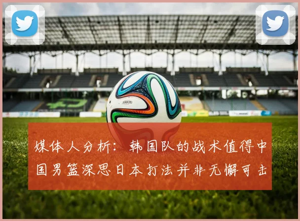 媒体人分析：韩国队的战术值得中国男篮深思日本打法并非无懈可击
