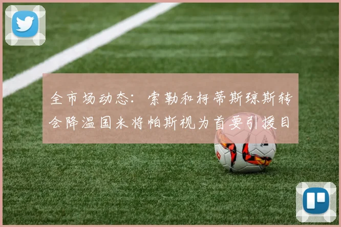 全市场动态：索勒和柯蒂斯琼斯转会降温国米将帕斯视为首要引援目标