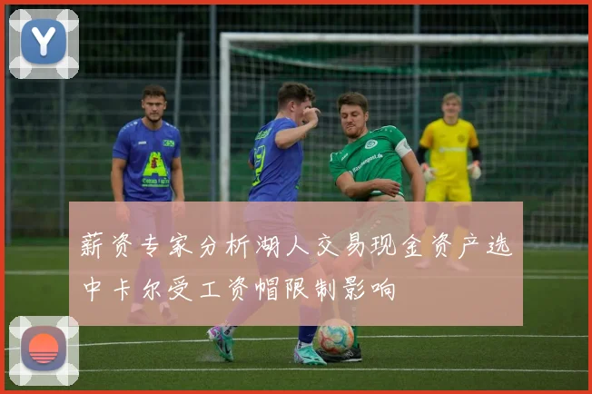 薪资专家分析湖人交易现金资产选中卡尔受工资帽限制影响