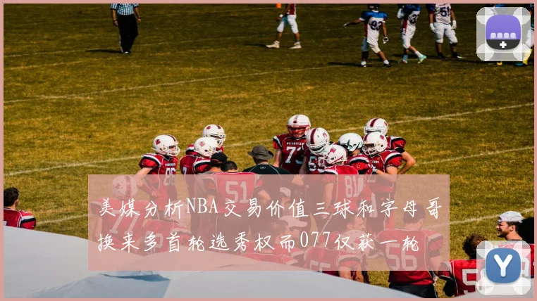 美媒分析NBA交易价值三球和字母哥换来多首轮选秀权而077仅获一轮