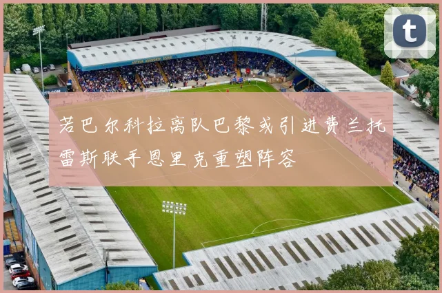 若巴尔科拉离队巴黎或引进费兰托雷斯联手恩里克重塑阵容