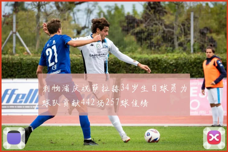 利物浦庆祝萨拉赫34岁生日球员为球队贡献442场257球佳绩