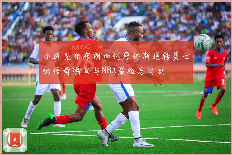 小迈克尔布朗回忆詹姆斯逆转勇士的传奇瞬间与NBA最难忘时刻